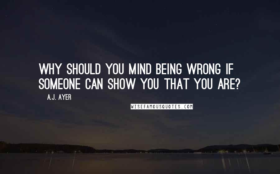 A.J. Ayer Quotes: Why should you mind being wrong if someone can show you that you are?