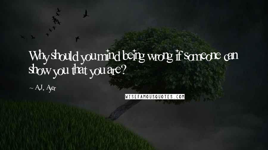 A.J. Ayer Quotes: Why should you mind being wrong if someone can show you that you are?