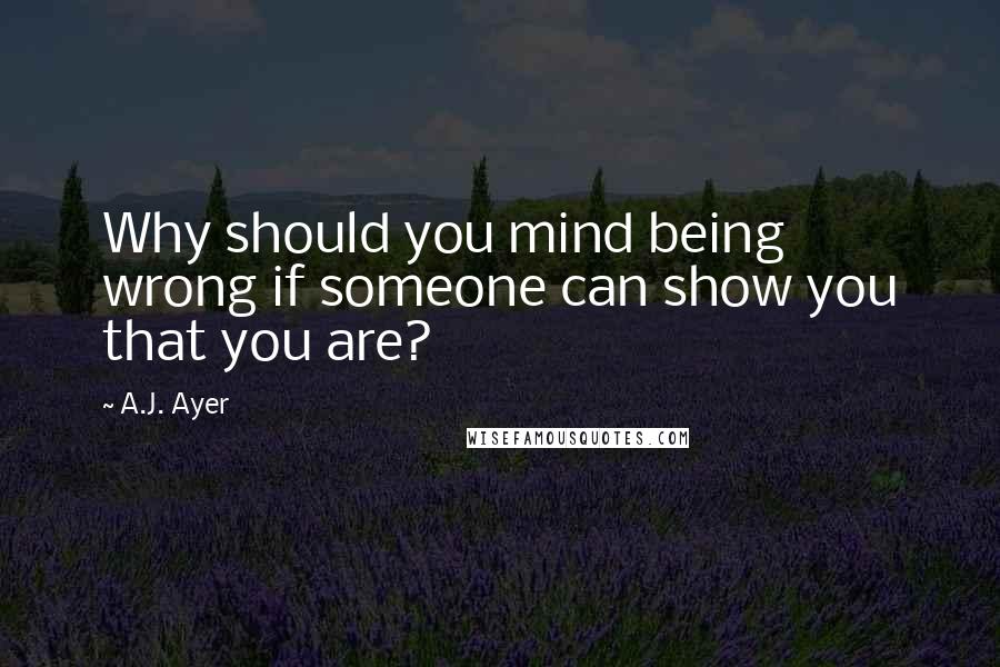 A.J. Ayer Quotes: Why should you mind being wrong if someone can show you that you are?