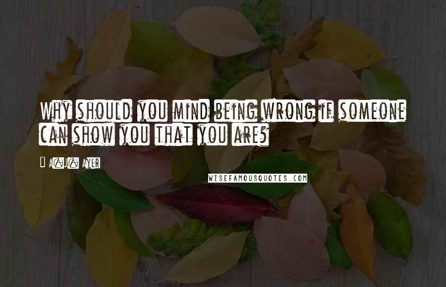 A.J. Ayer Quotes: Why should you mind being wrong if someone can show you that you are?