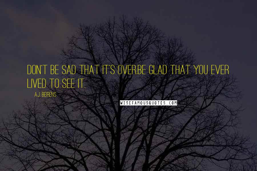 A.J. Beirens Quotes: Don't be sad that it's over.Be glad that you ever lived to see it.