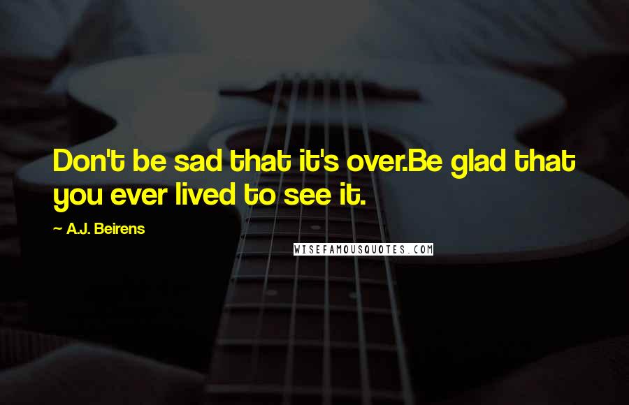 A.J. Beirens Quotes: Don't be sad that it's over.Be glad that you ever lived to see it.