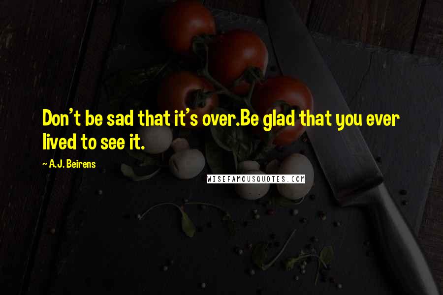 A.J. Beirens Quotes: Don't be sad that it's over.Be glad that you ever lived to see it.