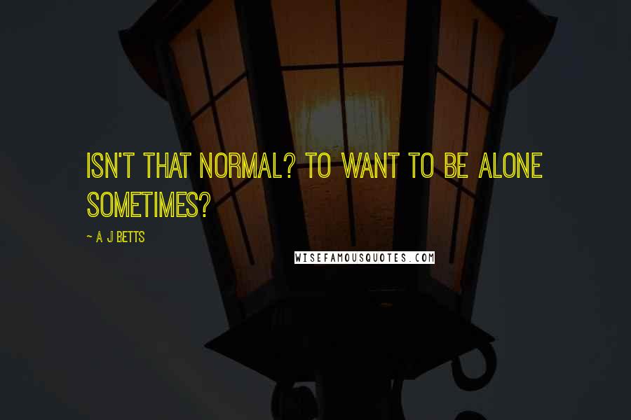 A J Betts Quotes: Isn't that normal? To want to be alone sometimes?