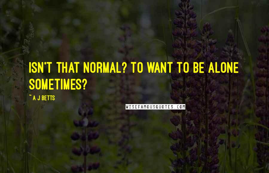 A J Betts Quotes: Isn't that normal? To want to be alone sometimes?