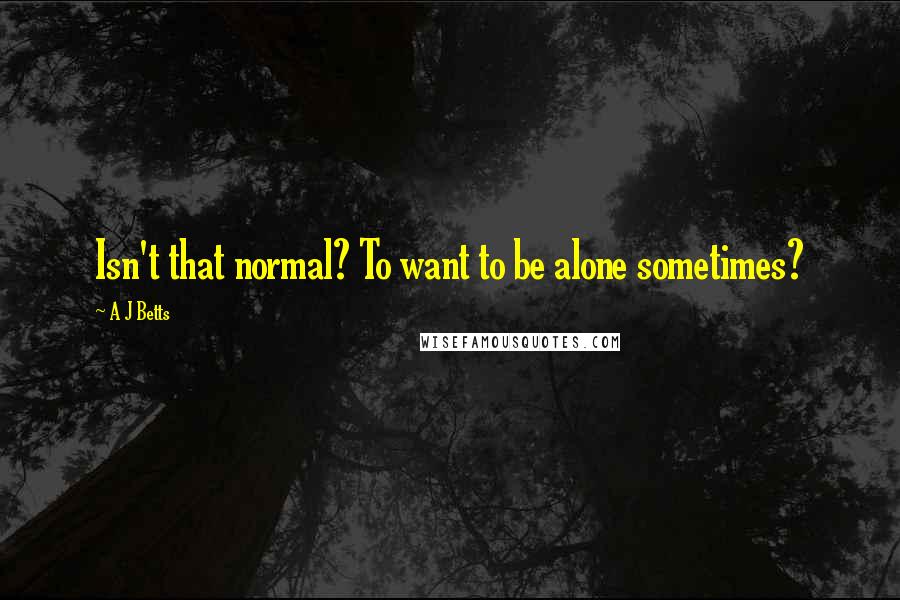 A J Betts Quotes: Isn't that normal? To want to be alone sometimes?