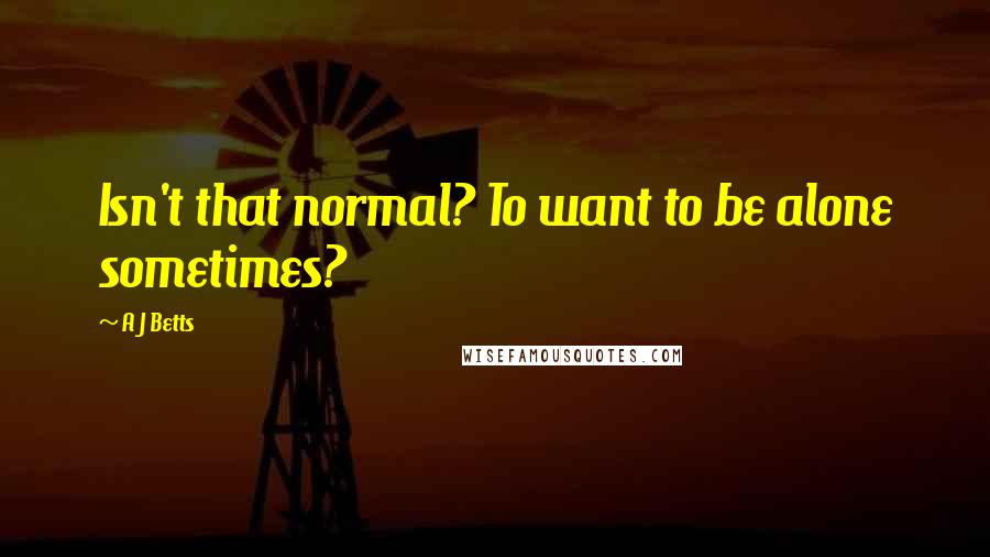 A J Betts Quotes: Isn't that normal? To want to be alone sometimes?