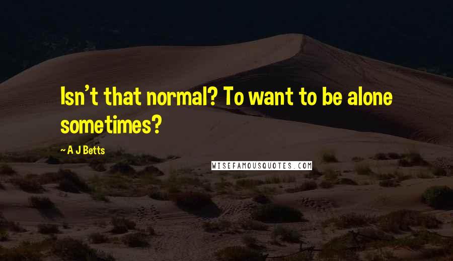 A J Betts Quotes: Isn't that normal? To want to be alone sometimes?