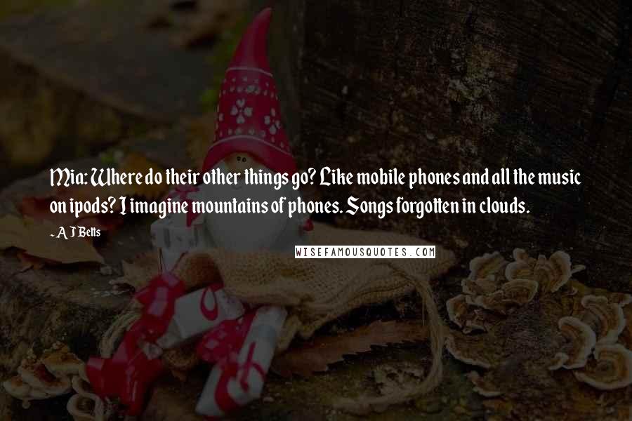 A J Betts Quotes: Mia: Where do their other things go? Like mobile phones and all the music on ipods? I imagine mountains of phones. Songs forgotten in clouds.