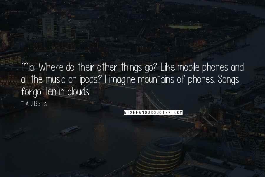 A J Betts Quotes: Mia: Where do their other things go? Like mobile phones and all the music on ipods? I imagine mountains of phones. Songs forgotten in clouds.