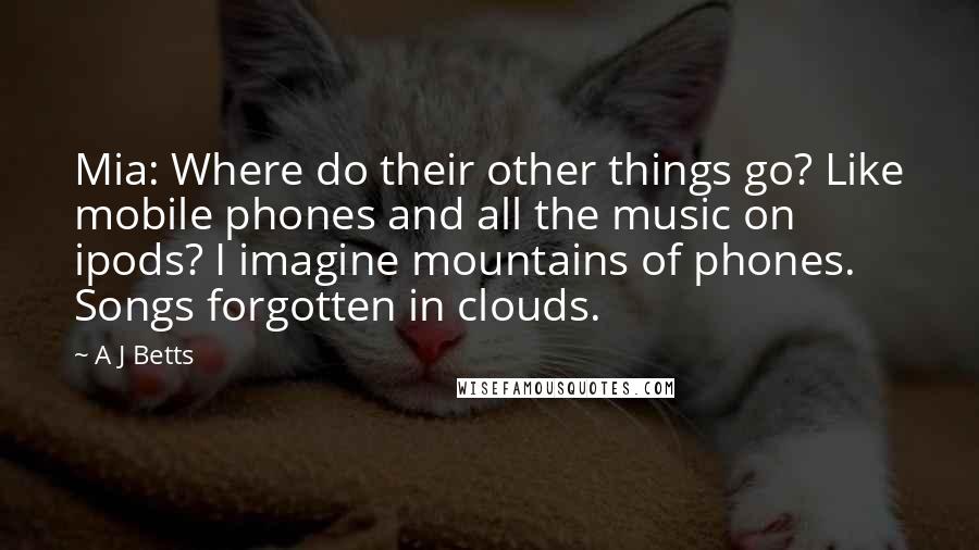 A J Betts Quotes: Mia: Where do their other things go? Like mobile phones and all the music on ipods? I imagine mountains of phones. Songs forgotten in clouds.