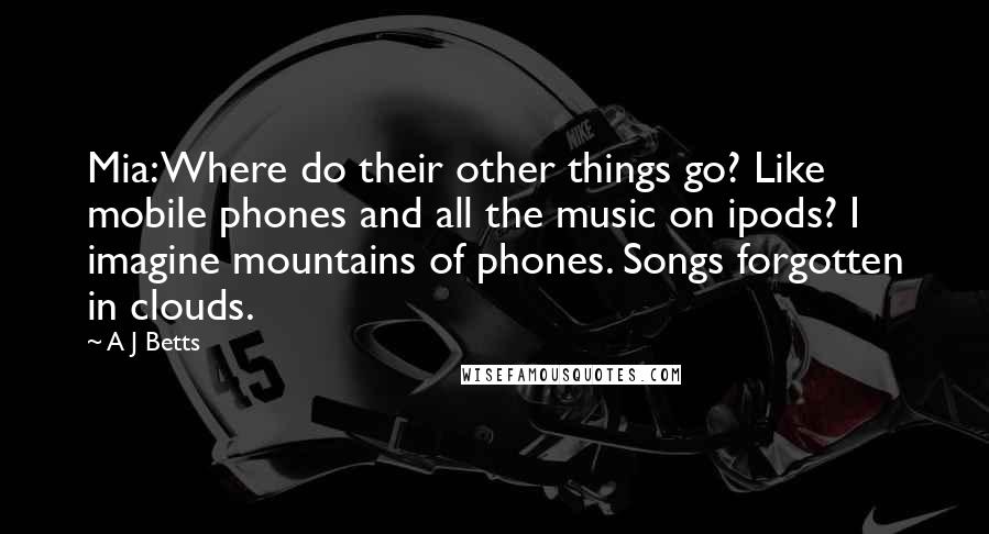 A J Betts Quotes: Mia: Where do their other things go? Like mobile phones and all the music on ipods? I imagine mountains of phones. Songs forgotten in clouds.