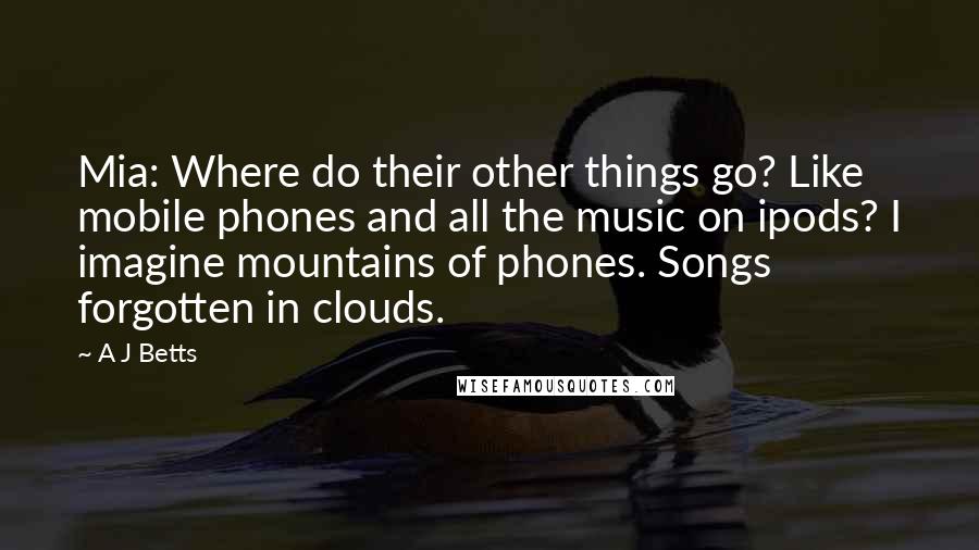 A J Betts Quotes: Mia: Where do their other things go? Like mobile phones and all the music on ipods? I imagine mountains of phones. Songs forgotten in clouds.