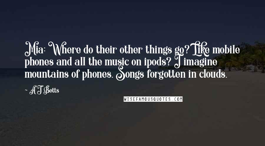 A J Betts Quotes: Mia: Where do their other things go? Like mobile phones and all the music on ipods? I imagine mountains of phones. Songs forgotten in clouds.