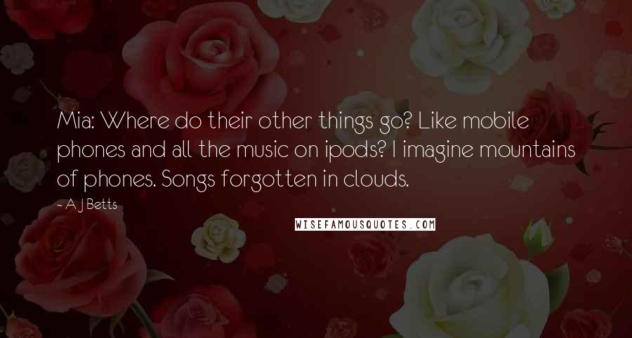 A J Betts Quotes: Mia: Where do their other things go? Like mobile phones and all the music on ipods? I imagine mountains of phones. Songs forgotten in clouds.