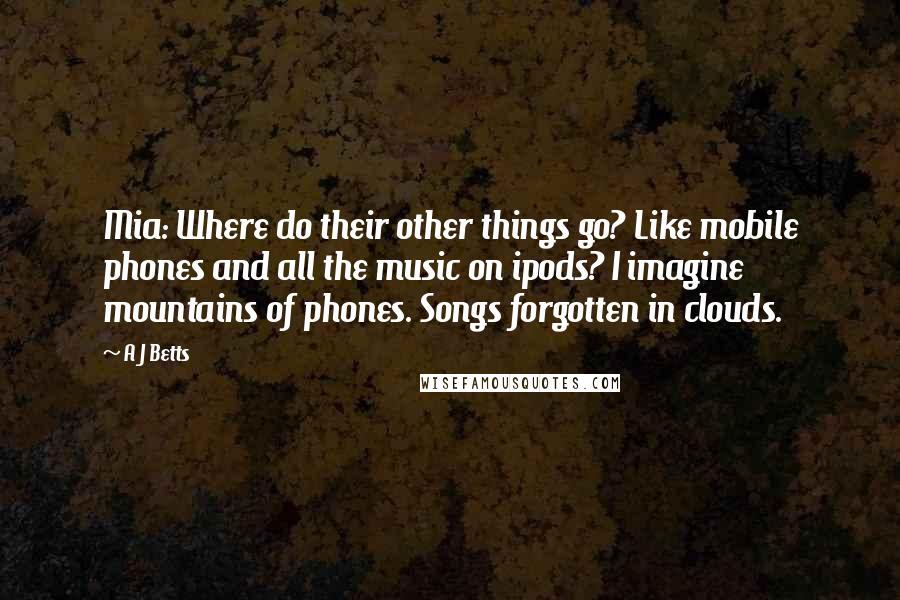 A J Betts Quotes: Mia: Where do their other things go? Like mobile phones and all the music on ipods? I imagine mountains of phones. Songs forgotten in clouds.