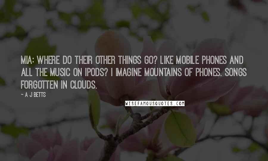 A J Betts Quotes: Mia: Where do their other things go? Like mobile phones and all the music on ipods? I imagine mountains of phones. Songs forgotten in clouds.