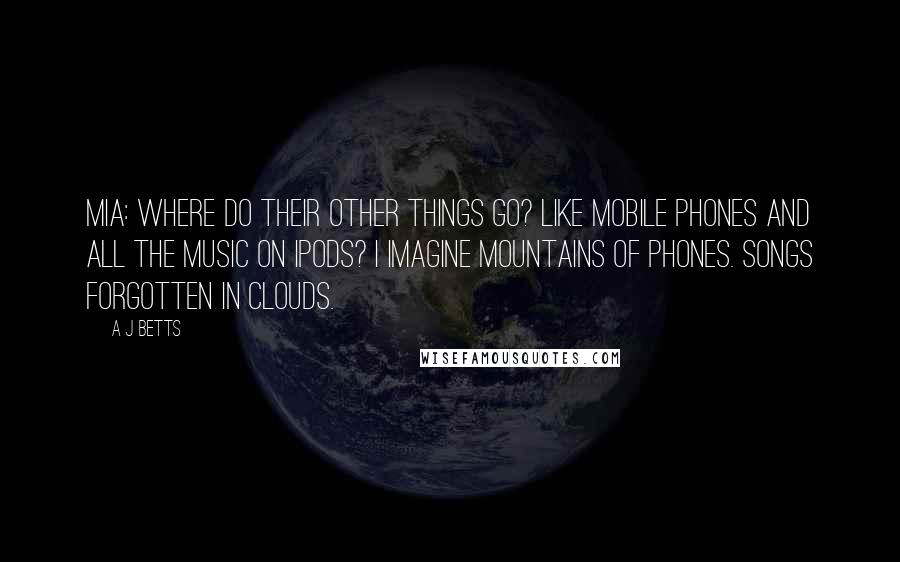 A J Betts Quotes: Mia: Where do their other things go? Like mobile phones and all the music on ipods? I imagine mountains of phones. Songs forgotten in clouds.