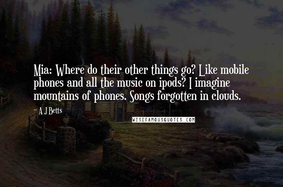 A J Betts Quotes: Mia: Where do their other things go? Like mobile phones and all the music on ipods? I imagine mountains of phones. Songs forgotten in clouds.