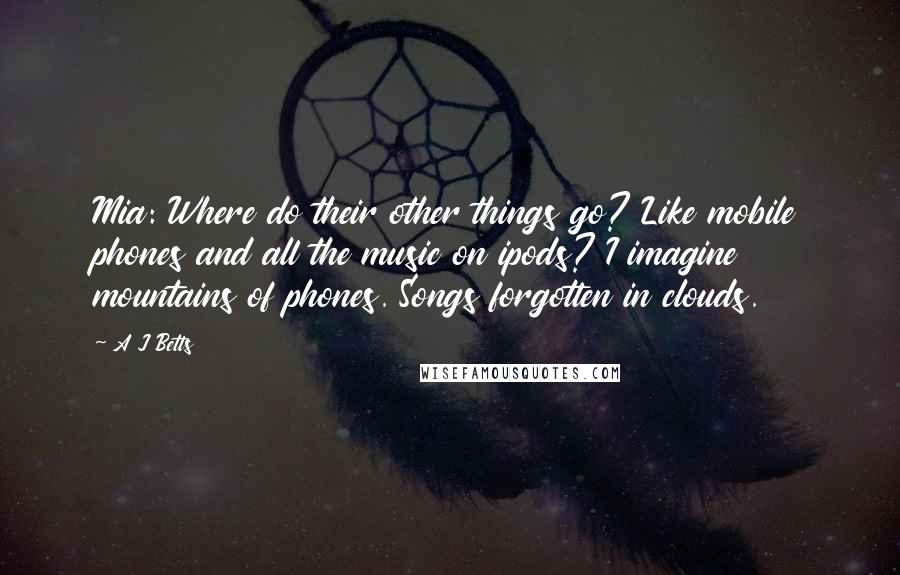 A J Betts Quotes: Mia: Where do their other things go? Like mobile phones and all the music on ipods? I imagine mountains of phones. Songs forgotten in clouds.