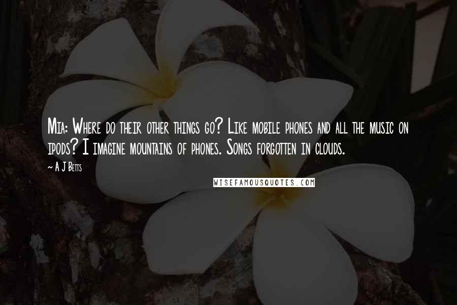 A J Betts Quotes: Mia: Where do their other things go? Like mobile phones and all the music on ipods? I imagine mountains of phones. Songs forgotten in clouds.