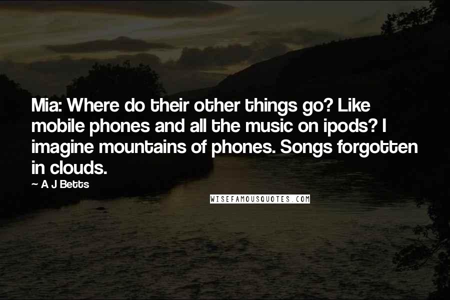 A J Betts Quotes: Mia: Where do their other things go? Like mobile phones and all the music on ipods? I imagine mountains of phones. Songs forgotten in clouds.