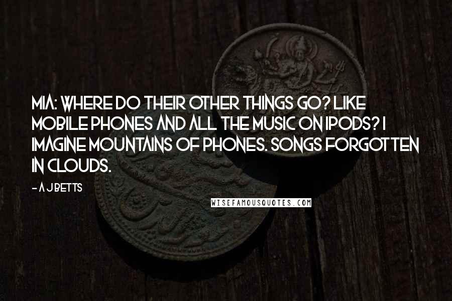 A J Betts Quotes: Mia: Where do their other things go? Like mobile phones and all the music on ipods? I imagine mountains of phones. Songs forgotten in clouds.