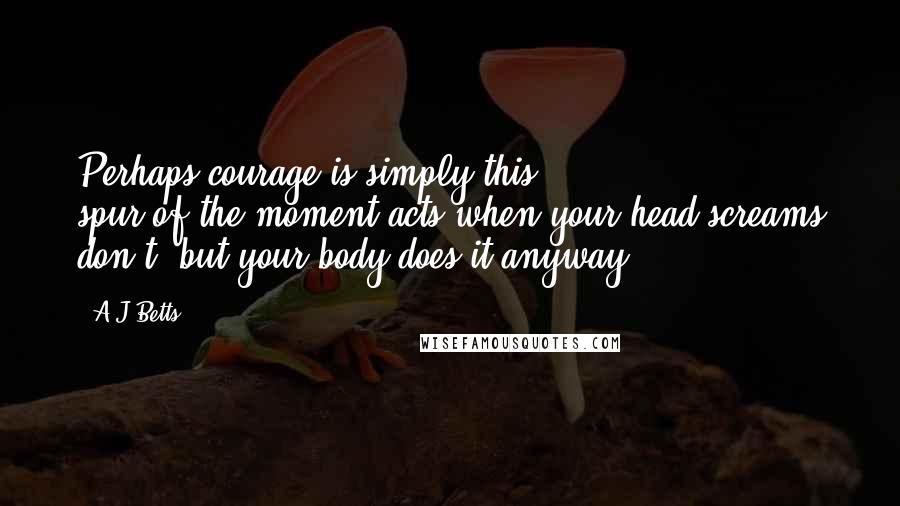 A J Betts Quotes: Perhaps courage is simply this spur-of-the-moment acts when your head screams don't, but your body does it anyway.