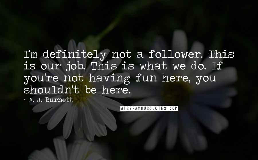 A. J. Burnett Quotes: I'm definitely not a follower. This is our job. This is what we do. If you're not having fun here, you shouldn't be here.