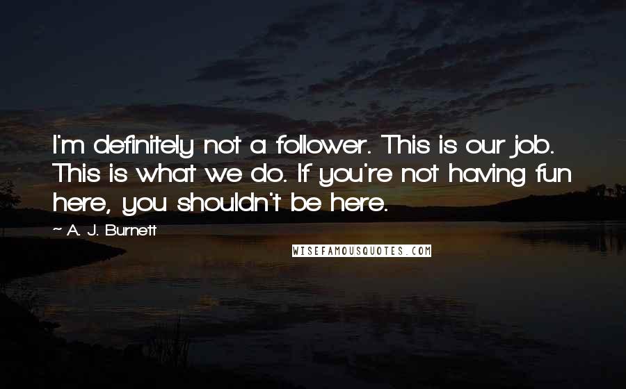 A. J. Burnett Quotes: I'm definitely not a follower. This is our job. This is what we do. If you're not having fun here, you shouldn't be here.