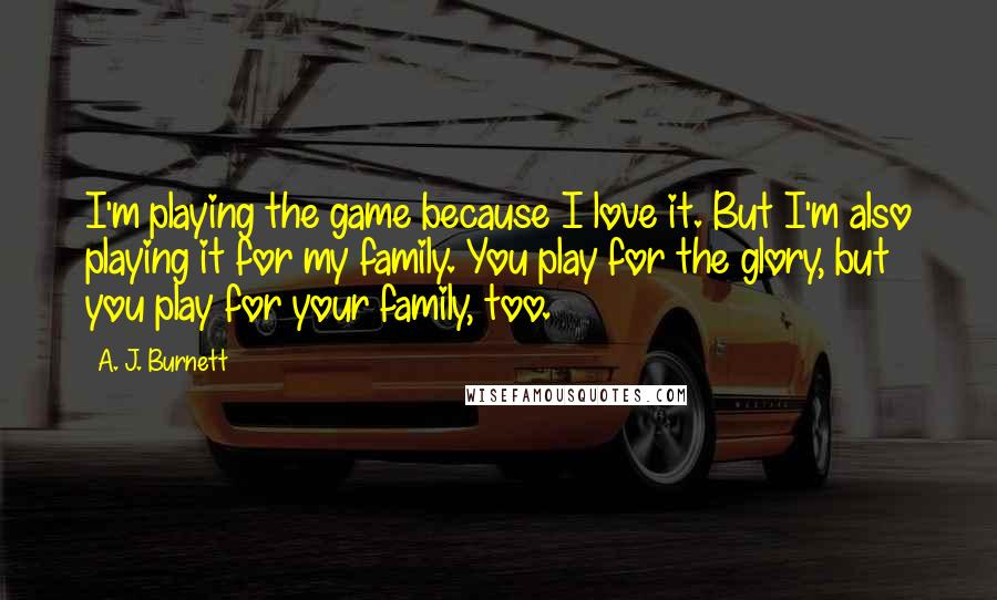 A. J. Burnett Quotes: I'm playing the game because I love it. But I'm also playing it for my family. You play for the glory, but you play for your family, too.