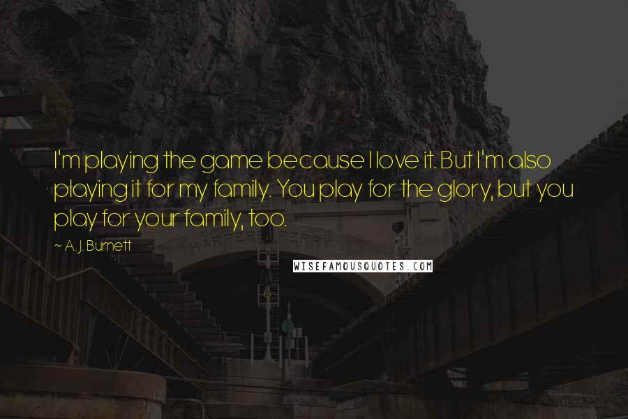 A. J. Burnett Quotes: I'm playing the game because I love it. But I'm also playing it for my family. You play for the glory, but you play for your family, too.