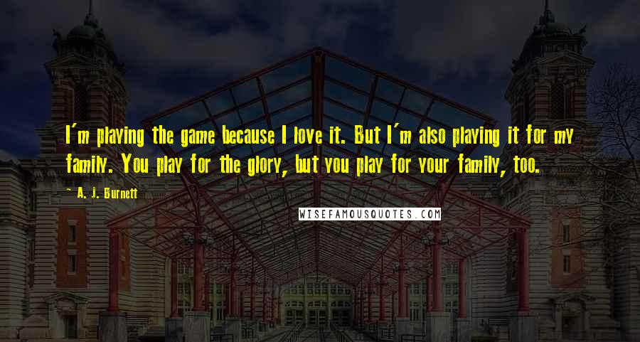 A. J. Burnett Quotes: I'm playing the game because I love it. But I'm also playing it for my family. You play for the glory, but you play for your family, too.