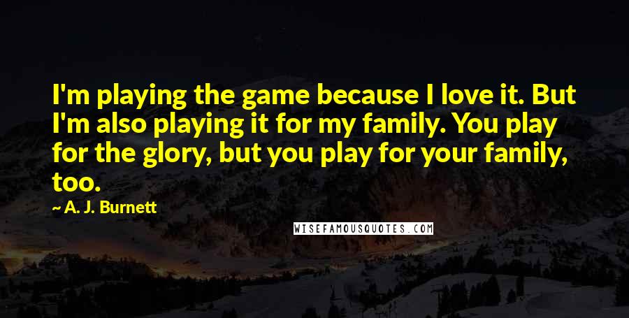 A. J. Burnett Quotes: I'm playing the game because I love it. But I'm also playing it for my family. You play for the glory, but you play for your family, too.