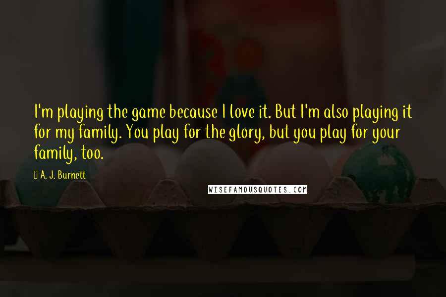 A. J. Burnett Quotes: I'm playing the game because I love it. But I'm also playing it for my family. You play for the glory, but you play for your family, too.