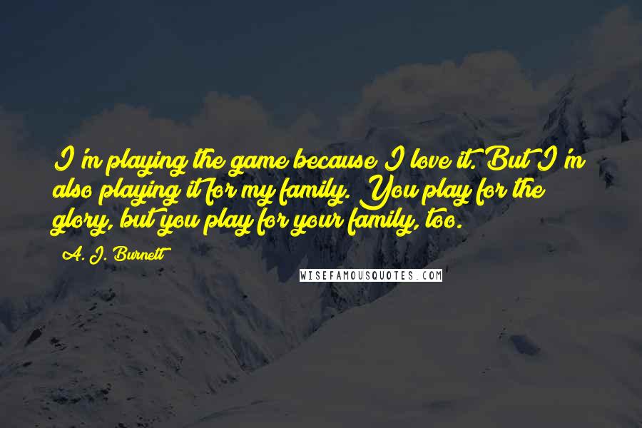 A. J. Burnett Quotes: I'm playing the game because I love it. But I'm also playing it for my family. You play for the glory, but you play for your family, too.