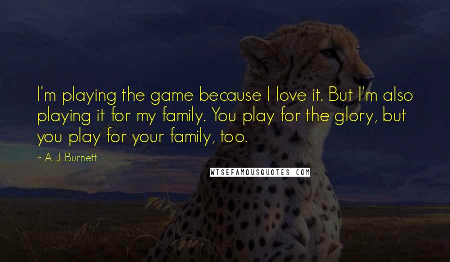 A. J. Burnett Quotes: I'm playing the game because I love it. But I'm also playing it for my family. You play for the glory, but you play for your family, too.