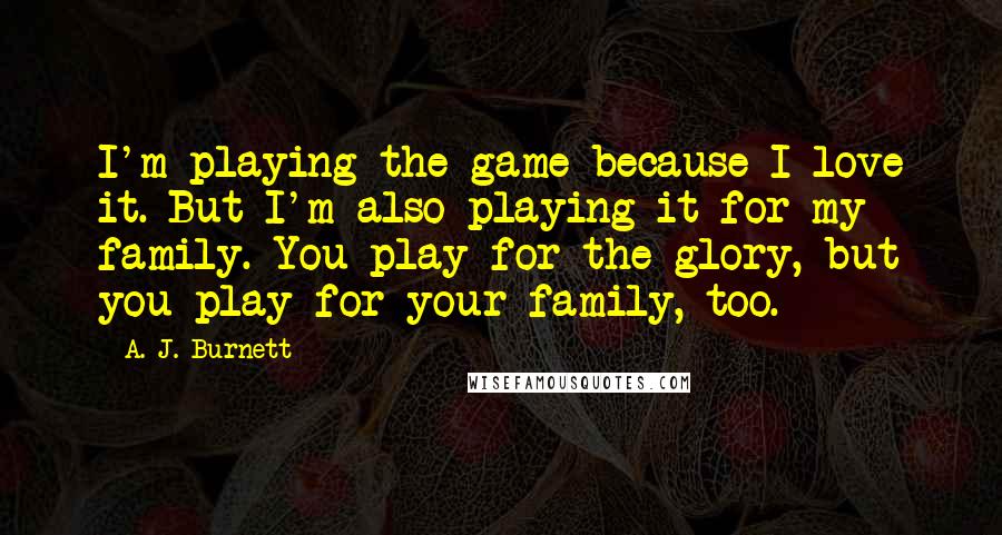 A. J. Burnett Quotes: I'm playing the game because I love it. But I'm also playing it for my family. You play for the glory, but you play for your family, too.