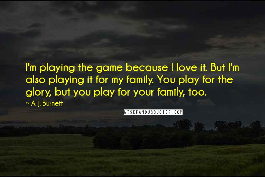 A. J. Burnett Quotes: I'm playing the game because I love it. But I'm also playing it for my family. You play for the glory, but you play for your family, too.