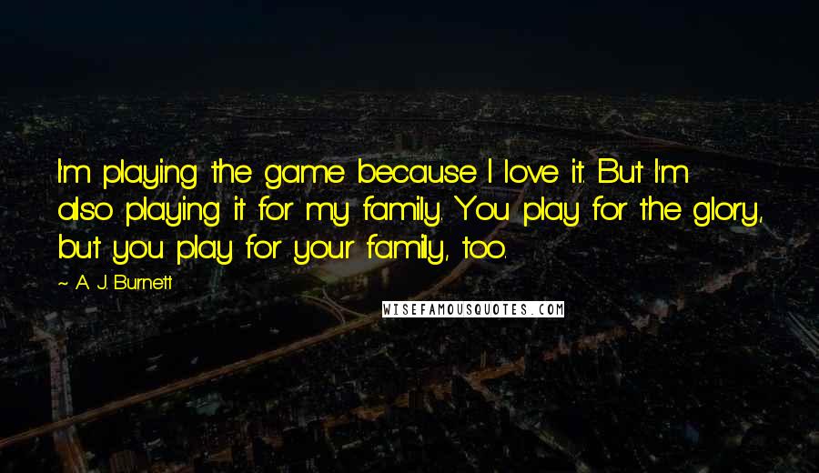 A. J. Burnett Quotes: I'm playing the game because I love it. But I'm also playing it for my family. You play for the glory, but you play for your family, too.