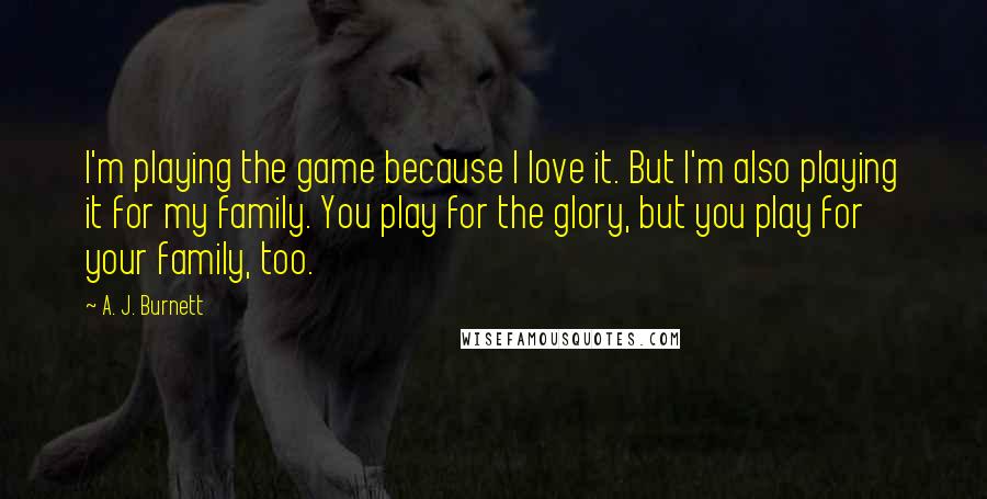 A. J. Burnett Quotes: I'm playing the game because I love it. But I'm also playing it for my family. You play for the glory, but you play for your family, too.