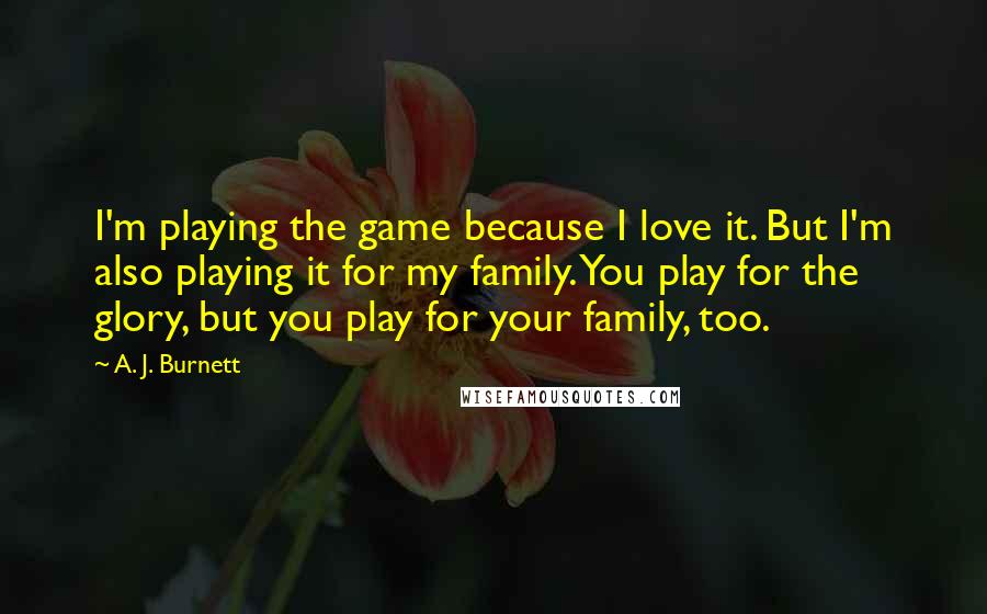 A. J. Burnett Quotes: I'm playing the game because I love it. But I'm also playing it for my family. You play for the glory, but you play for your family, too.