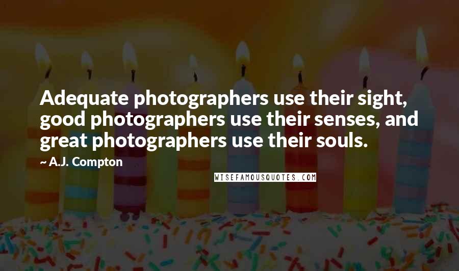A.J. Compton Quotes: Adequate photographers use their sight, good photographers use their senses, and great photographers use their souls.