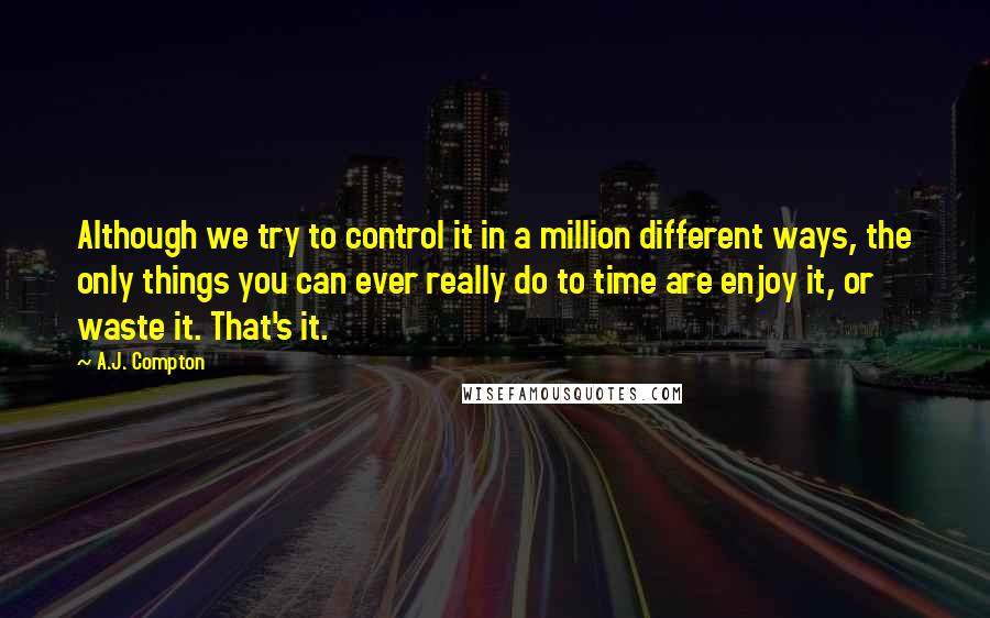 A.J. Compton Quotes: Although we try to control it in a million different ways, the only things you can ever really do to time are enjoy it, or waste it. That's it.