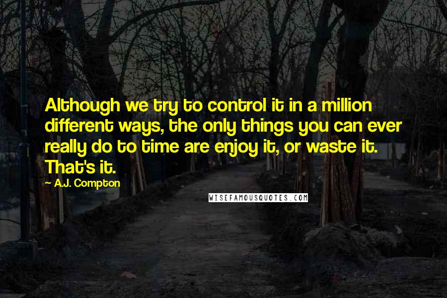 A.J. Compton Quotes: Although we try to control it in a million different ways, the only things you can ever really do to time are enjoy it, or waste it. That's it.