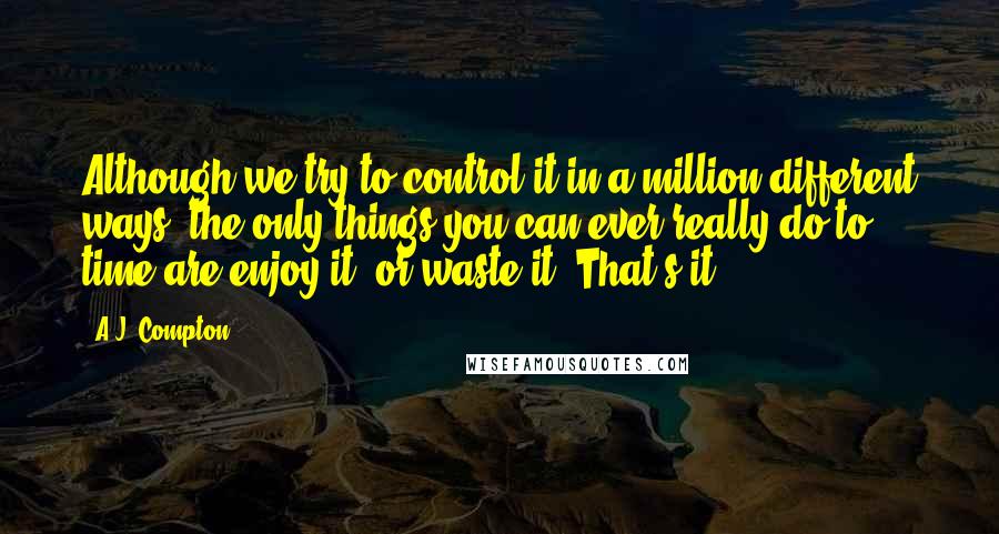 A.J. Compton Quotes: Although we try to control it in a million different ways, the only things you can ever really do to time are enjoy it, or waste it. That's it.