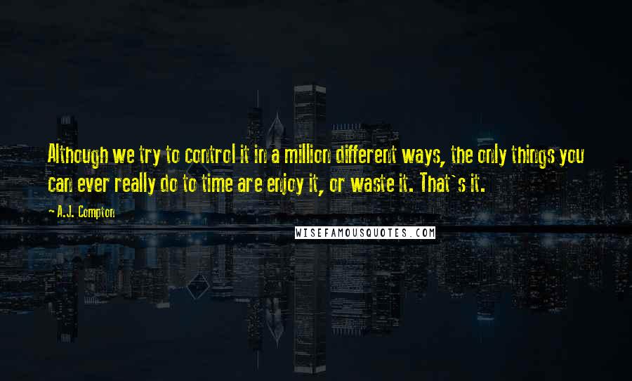 A.J. Compton Quotes: Although we try to control it in a million different ways, the only things you can ever really do to time are enjoy it, or waste it. That's it.