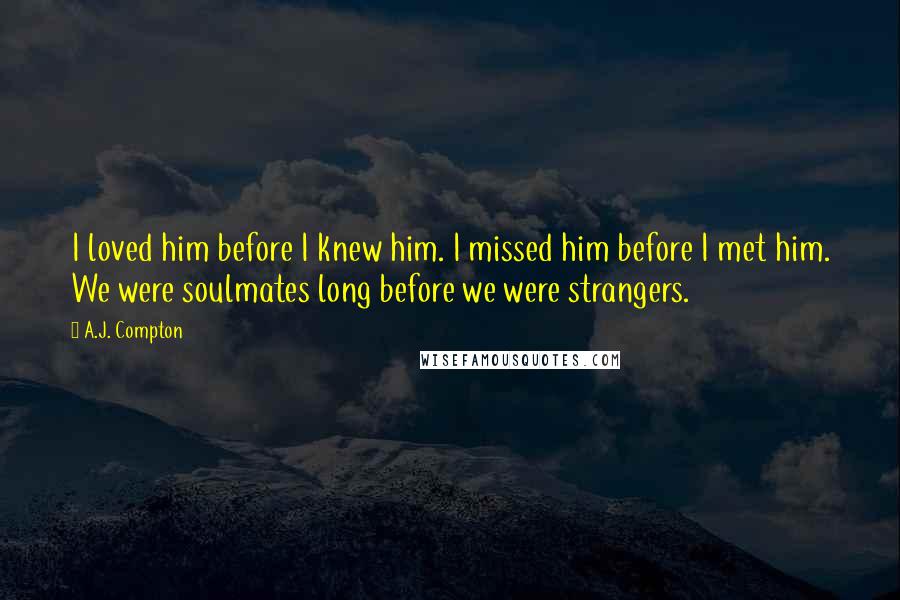 A.J. Compton Quotes: I loved him before I knew him. I missed him before I met him. We were soulmates long before we were strangers.