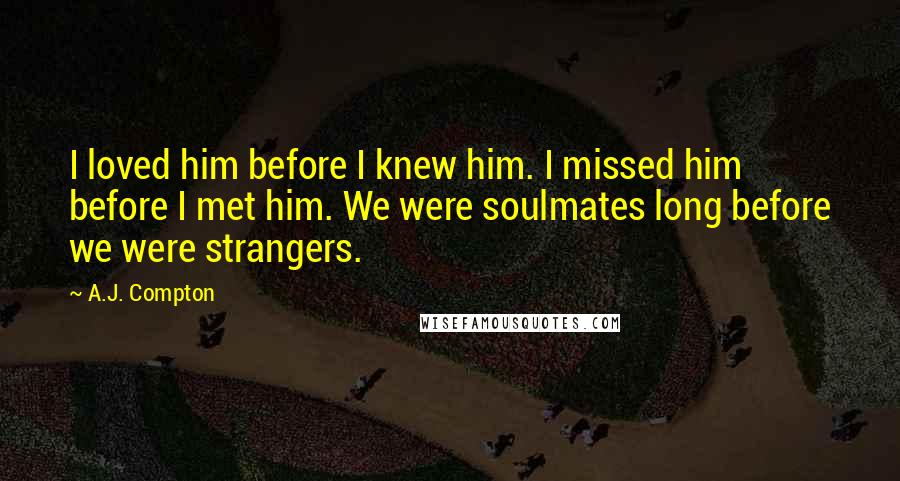 A.J. Compton Quotes: I loved him before I knew him. I missed him before I met him. We were soulmates long before we were strangers.