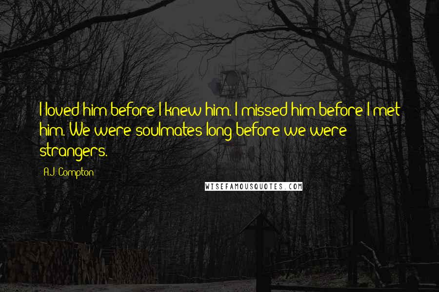 A.J. Compton Quotes: I loved him before I knew him. I missed him before I met him. We were soulmates long before we were strangers.